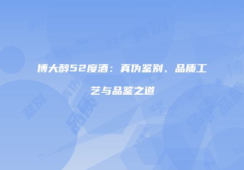 博大醇52度酒：真伪鉴别、品质工艺与品鉴之道