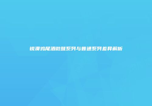 锐澳鸡尾酒微醺系列与普通系列差异解析