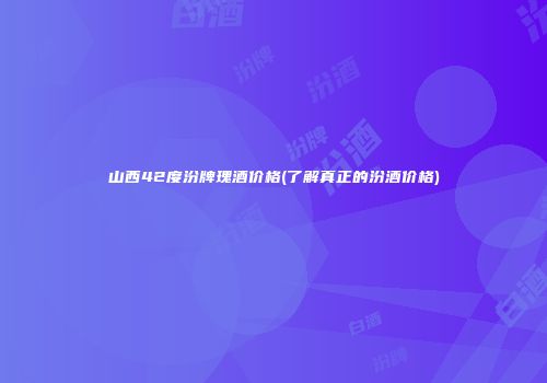 山西42度汾牌瑰酒价格(了解真正的汾酒价格)