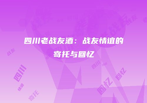 四川老战友酒：战友情谊的寄托与回忆