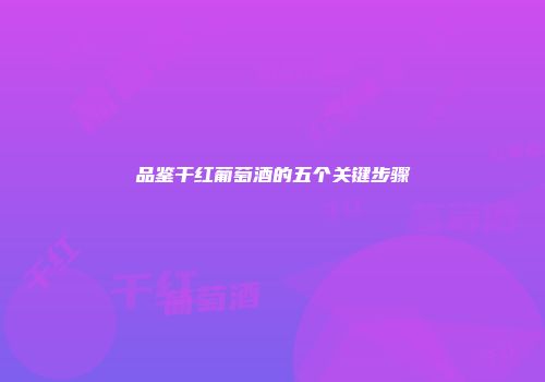 品鉴干红葡萄酒的五个关键步骤
