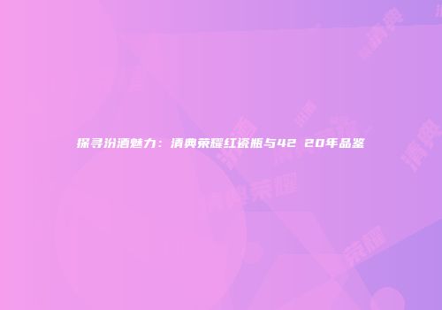 探寻汾酒魅力：清典荣耀红瓷瓶与42℃20年品鉴