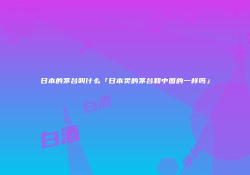 日本的茅台叫什么「日本卖的茅台和中国的一样吗」