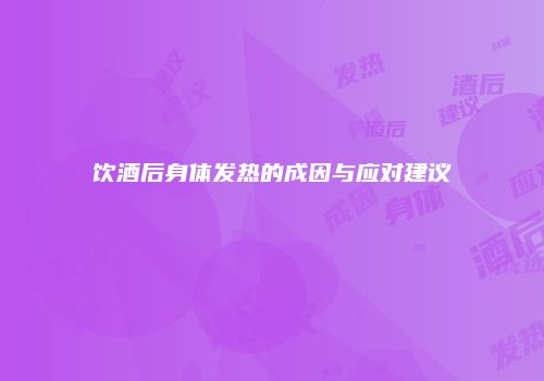 饮酒后身体发热的成因与应对建议