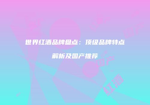 世界红酒品牌盘点：顶级品牌特点解析及国产推荐