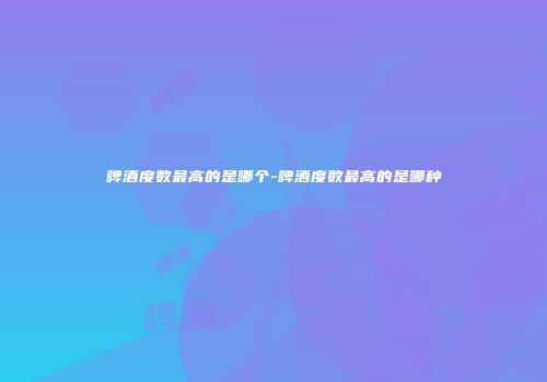 啤酒度数最高的是哪个-啤酒度数最高的是哪种
