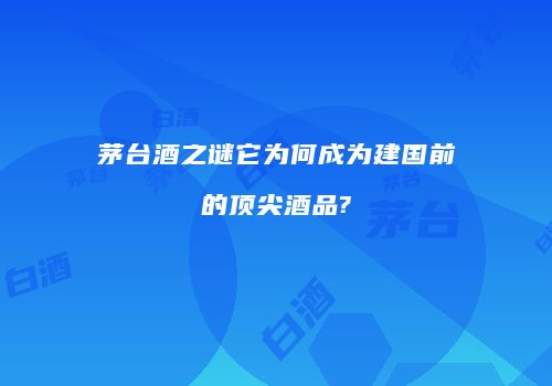 茅台酒之谜它为何成为建国前的顶尖酒品?