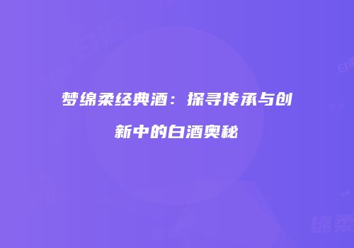 梦绵柔经典酒：探寻传承与创新中的白酒奥秘