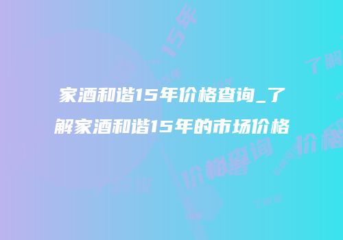 家酒和谐15年价格查询_了解家酒和谐15年的市场价格