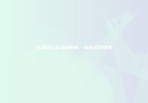 红酒进口全流程解析：从配送到销售