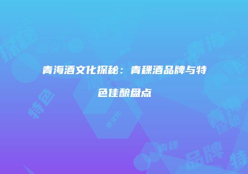 青海酒文化探秘：青稞酒品牌与特色佳酿盘点