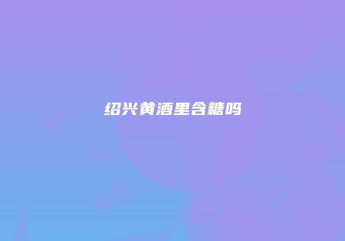 绍兴黄酒里含糖吗
