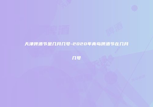 天津啤酒节是几月几号-2020年青岛啤酒节在几月几号