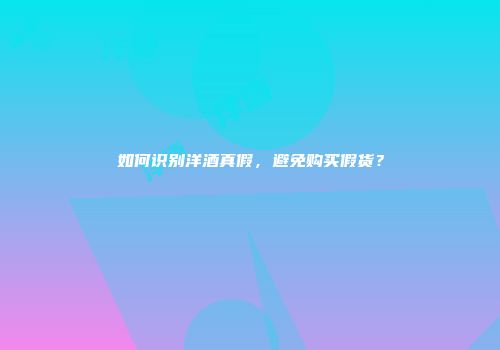 如何识别洋酒真假，避免购买假货？