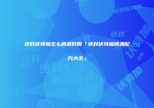 绝对伏特加怎么调酒好喝「绝对伏特加调酒配方大全」