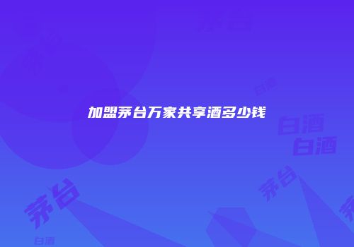 加盟茅台万家共享酒多少钱
