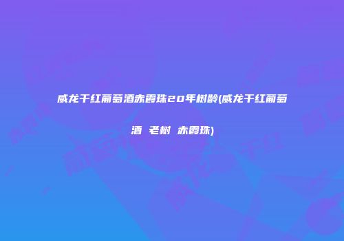 威龙干红葡萄酒赤霞珠20年树龄(威龙干红葡萄酒 老树 赤霞珠)