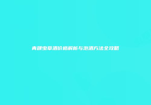 青稞虫草酒价格解析与泡酒方法全攻略