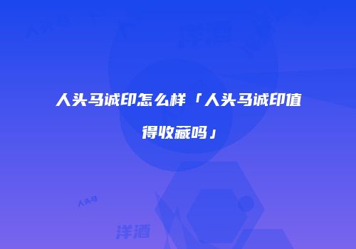 人头马诚印怎么样「人头马诚印值得收藏吗」