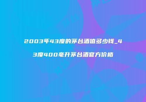 2003年43度的茅台酒值多少钱_43度400毫升茅台酒官方价格