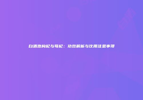 白酒泡枸杞与苟杞：功效解析与饮用注意事项