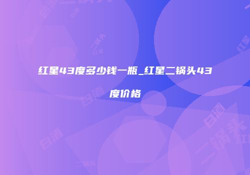 红星43度多少钱一瓶_红星二锅头43度价格