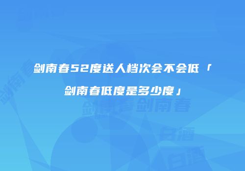 剑南春52度送人档次会不会低「剑南春低度是多少度」