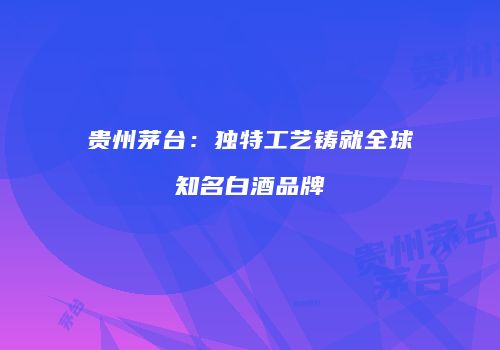贵州茅台：独特工艺铸就全球知名白酒品牌