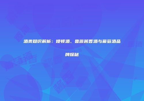 酒类知识解析：矮顿酒、鲁源酱香酒与葡萄酒品牌探秘