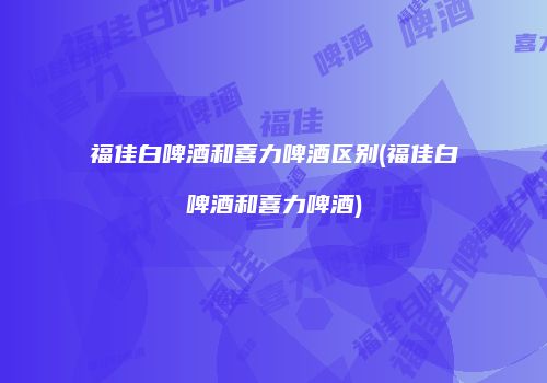 福佳白啤酒和喜力啤酒区别(福佳白啤酒和喜力啤酒)