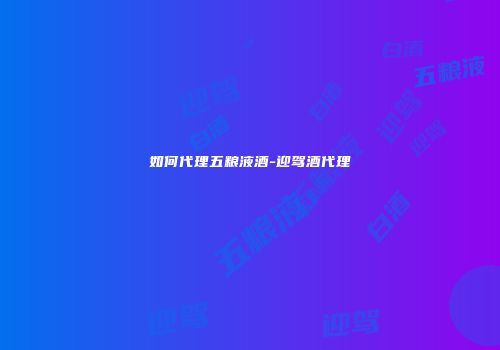 如何代理五粮液酒-迎驾酒代理