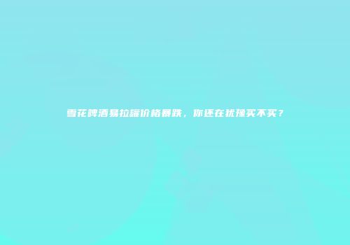 雪花啤酒易拉罐价格暴跌，你还在犹豫买不买？