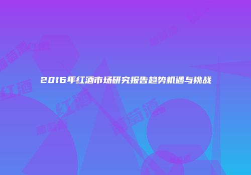 2016年红酒市场研究报告趋势机遇与挑战