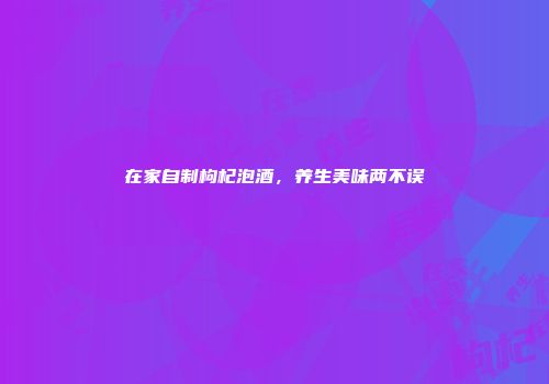 在家自制枸杞泡酒，养生美味两不误