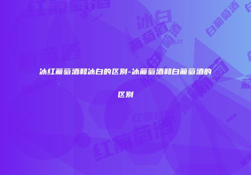 冰红葡萄酒和冰白的区别-冰葡萄酒和白葡萄酒的区别