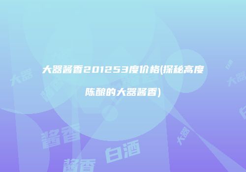 大器酱香201253度价格(探秘高度陈酿的大器酱香)