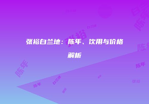 张裕白兰地：陈年、饮用与价格解析