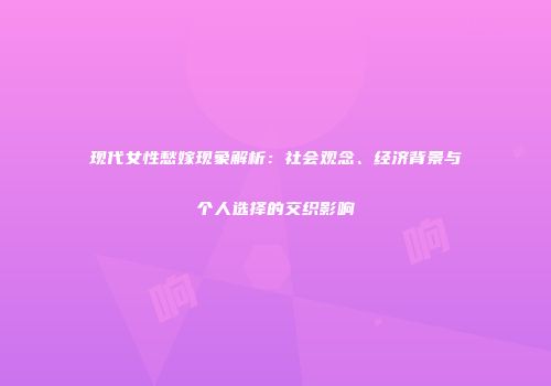 现代女性愁嫁现象解析：社会观念、经济背景与个人选择的交织影响