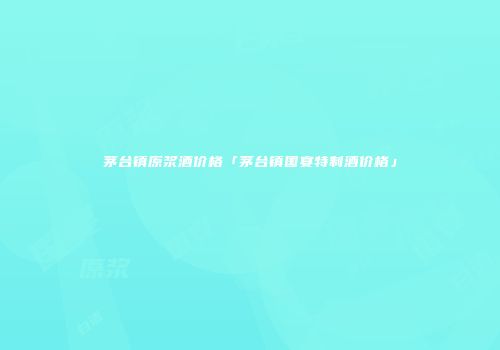 茅台镇原浆酒价格「茅台镇国宴特制酒价格」