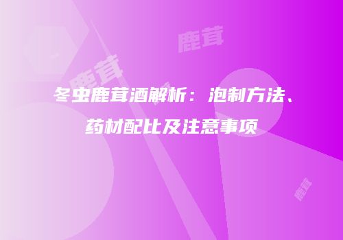 冬虫鹿茸酒解析：泡制方法、药材配比及注意事项
