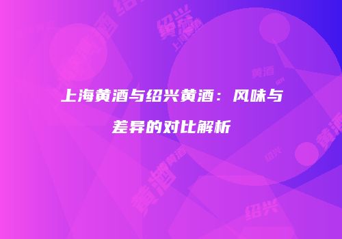 上海黄酒与绍兴黄酒：风味与差异的对比解析