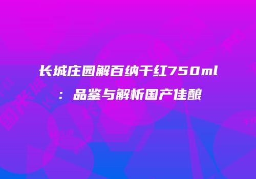 长城庄园解百纳干红750ml：品鉴与解析国产佳酿