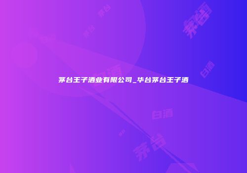 茅台王子酒业有限公司_华台茅台王子酒