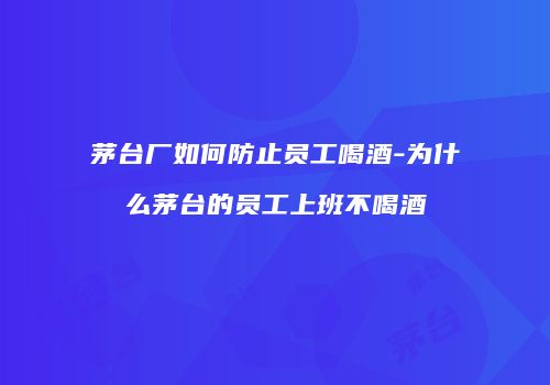 茅台厂如何防止员工喝酒-为什么茅台的员工上班不喝酒