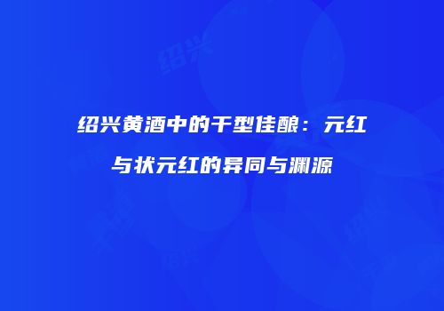 绍兴黄酒中的干型佳酿：元红与状元红的异同与渊源