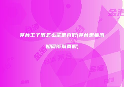 茅台王子酒怎么鉴定真假(茅台黑金酒如何辨别真假)