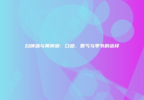 白啤酒与黄啤酒：口感、香气与季节的选择