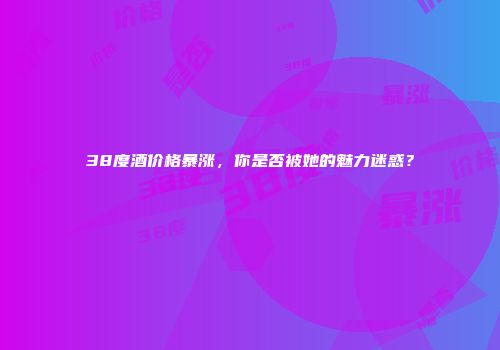 38度酒价格暴涨，你是否被她的魅力迷惑？