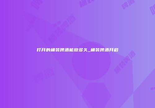 打开的桶装啤酒能放多久_桶装啤酒开启