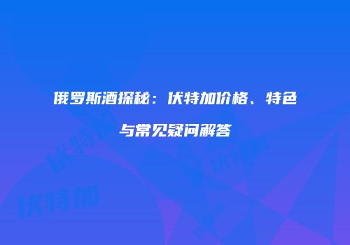 俄罗斯酒探秘：伏特加价格、特色与常见疑问解答